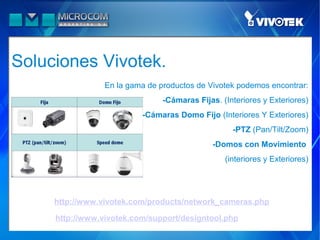 Soluciones Vivotek.
                 En la gama de productos de Vivotek podemos encontrar:
                                  -Cámaras Fijas. (Interiores y Exteriores)
                         −   -Cámaras Domo Fijo (Interiores Y Exteriores)
                                                     -PTZ (Pan/Tilt/Zoom)
                                                -Domos con Movimiento
                                                   (interiores y Exteriores)




     http://www.vivotek.com/products/network_cameras.php

     http://www.vivotek.com/support/designtool.php
 