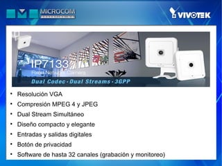 
    Resolución VGA

    Compresión MPEG 4 y JPEG

    Dual Stream Simultáneo

    Diseño compacto y elegante

    Entradas y salidas digitales

    Botón de privacidad

    Software de hasta 32 canales (grabación y monitoreo)
 