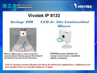 Vivotek IP 8133
       Incluye PIR                        LED de Alta Luminosidad
                                                  Blanco




Detecta objetos que se mueven por las           LED blanco para iluminar la
características térmicas para la detección de   escena en un evento o cuando lo
movimiento más precisa de Personas.             solicite el usuario.


 Útil en entornos oscuros (después de horas de oficina de seguimiento y vigilancia de la
casa cuando la luz en el medio ambiente es baja)
 