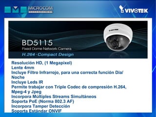 Resolución HD, (1 Megapixel)
Lente 4mm
Incluye Filtro Infrarrojo, para una correcta función Dia/
Noche
Incluye Leds IR
Permite trabajar con Triple Codec de compresión H.264,
Mpeg-4 y Jpeg
Incorpora Múltiples Streams Simultáneos
Soporta PoE (Norma 802.3 AF)
Incorpora Tamper Detección
Soporta Estándar ONVIF
 