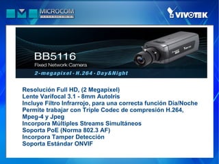 Resolución Full HD, (2 Megapíxel)
Lente Varifocal 3.1 - 8mm AutoIris
Incluye Filtro Infrarrojo, para una correcta función Día/Noche
Permite trabajar con Triple Codec de compresión H.264,
Mpeg-4 y Jpeg
Incorpora Múltiples Streams Simultáneos
Soporta PoE (Norma 802.3 AF)
Incorpora Tamper Detección
Soporta Estándar ONVIF
 