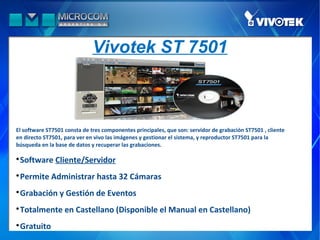 Vivotek ST 7501



El software ST7501 consta de tres componentes principales, que son: servidor de grabación ST7501 , cliente
en directo ST7501, para ver en vivo las imágenes y gestionar el sistema, y reproductor ST7501 para la
búsqueda en la base de datos y recuperar las grabaciones.


 Software Cliente/Servidor

 Permite Administrar hasta 32 Cámaras

 Grabación y Gestión de Eventos

 Totalmente en Castellano (Disponible el Manual en Castellano)

 Gratuito
 