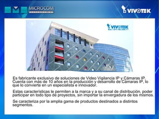 Es fabricante exclusivo de soluciones de Video Vigilancia IP y Cámaras IP.
Cuenta con más de 10 años en la producción y desarrollo de Cámaras IP, lo
que lo convierte en un especialista e innovador.
Estas características le permiten a la marca y a su canal de distribución, poder
participar en todo tipo de proyectos, sin importar la envergadura de los mismos.
Se caracteriza por la amplia gama de productos destinados a distintos
segmentos.
 