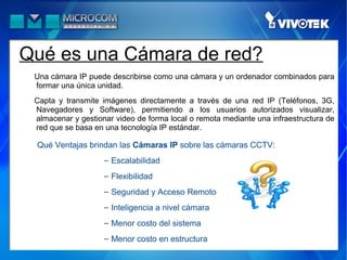 Qué es una Cámara de red?
 Una cámara IP puede describirse como una cámara y un ordenador combinados para
 formar una única unidad.
 Capta y transmite imágenes directamente a través de una red IP (Teléfonos, 3G,
 Navegadores y Software), permitiendo a los usuarios autorizados visualizar,
 almacenar y gestionar video de forma local o remota mediante una infraestructura de
 red que se basa en una tecnología IP estándar.

 Qué Ventajas brindan las Cámaras IP sobre las cámaras CCTV:
                    − Escalabilidad
                    − Flexibilidad
                    − Seguridad y Acceso Remoto
                    − Inteligencia a nivel cámara
                    − Menor costo del sistema
                    − Menor costo en estructura
 