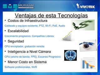 Ventajas de esta Tecnologías

    Costos de Infraestructura
Cableado y equipos existente, PTZ, Wi-Fi, PoE, Audio

    Escalabilidad
Crecimiento progresivo, Compañías Líderes

    Seguridad
CPU encriptador, grabación remota

    Inteligencia a Nivel Cámara
CPU (ancho de banda, FPS), Escaneo Progresivo

    Menor Costo en Sistema
Software profesionales, NVR
 