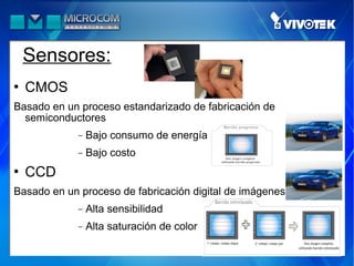 Sensores:
   CMOS
Basado en un proceso estandarizado de fabricación de
  semiconductores
             −   Bajo consumo de energía
             −   Bajo costo
   CCD
Basado en un proceso de fabricación digital de imágenes
             −   Alta sensibilidad
             −   Alta saturación de color
 