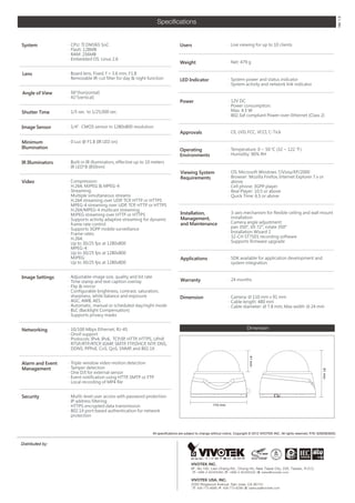 Ver 1.0
                                                                  Speci?cations


System            CPU: TI DM365 SoC                                             Users                          Live viewing for up to 10 clients
                  Flash: 128MB
                  RAM: 256MB
                  Embedded OS: Linux 2.6
                                                                                 Weight                         Net: 479 g

Lens              Board lens, Fixed, f = 3.6 mm, F1.8
                  Removable IR-cut filter for day & night function              LED Indicator                  System power and status indicator
                                                                                                                System activity and network link indicator

Angle of View     56(horizontal)
                  41(vertical)
                                                                                 Power                          12V DC
                                                                                                                Power consumption:
Shutter Time      1/5 sec. to 1/25,000 sec.                                                                     Max. 4.5 W
                                                                                                                802.3af compliant Power-over-Ethernet (Class 2)

Image Sensor      1/4CMOS sensor in 1280x800 resolution
                                                                                 Approvals                      CE, LVD, FCC, VCCI, C-Tick

Minimum           0 Lux @ F1.8 (IR LED on)
Illumination                                                                                                    Temperature: 0 ~ 50  (32 ~ 122 H)
                                                                                 Operating
                                                                                 Environments                   Humidity: 90% RH

IR Illuminators   Built-in IR illuminators, effective up to 10 meters
                  IR LED*8 (850nm)
                                                                                 Viewing System                 OS: Microsoft Windows 7/Vista/XP/2000
                                                                                 Requirements                   Browser: Mozilla Firefox, Internet Explorer 7.x or
Video             Compression:                                                                                  above
                   H.264, MJPEG & MPEG-4                                                                        Cell phone: 3GPP player
                  Streaming:                                                                                   Real Player: 10.5 or above
                   Multiple simultaneous streams                                                                Quick Time: 6.5 or above
                   H.264 streaming over UDP, TCP, HTTP or HTTPS
                   MPEG-4 streaming over UDP, TCP, HTTP or HTTPS
                   H.264/MPEG-4 multicast streaming
                   MJPEG streaming over HTTP or HTTPS                            Installation,                  3-axis mechanism for flexible ceiling and wall mount
                  Supports activity adaptive streaming for dynamic              Management,                     installation
                   frame rate control                                            and Maintenance                Camera angle adjustment:
                  Supports 3GPP mobile surveillance                                                             pan 350, tilt 72, rotate 350
                  Frame rates:                                                                                 Installation Wizard 2
                   H.264:                                                                                       32-CH ST7501 recording software
                   Up to 30/25 fps at 1280x800                                                                  Supports firmware upgrade
                   MPEG-4:
                   Up to 30/25 fps at 1280x800
                   MJPEG:                                                        Applications                   SDK available for application development and
                   Up to 30/25 fps at 1280x800                                                                   system integration


Image Settings    Adjustable image size, quality and bit rate
                  Time stamp and text caption overlay                           Warranty                       24 months
                  Flip & mirror
                  Configurable brightness, contrast, saturation,
                   sharpness, white balance and exposure                         Dimension                      Camera: ? 110 mm x 91 mm
                  AGC, AWB, AES                                                                                Cable length: 480 mm
                  Automatic, manual or scheduled day/night mode                                                Cable diameter: ? 7.8 mm; Max width: ? 24 mm
                  BLC (Backlight Compensation)
                  Supports privacy masks


Networking        10/100 Mbps Ethernet, RJ-45                                                                                Dimension
                  Onvif support
                  Protocols: IPv4, IPv6, TCP/IP, HTTP, HTTPS, UPnP,
                   RTSP/RTP/RTCP, IGMP, SMTP, FTP,DHCP, NTP, DNS,
                   DDNS, PPPoE, CoS, QoS, SNMP, and 802.1X
                                                                                                                               41 mm




Alarm and Event   Triple-window video motion detection
Management        Tamper detection
                                                                                                                                                                                 91 mm




                  One D/I for external sensor
                  Event notification using HTTP, SMTP or FTP
                  Local recording of MP4 file


Security          Muilti-level user access with password protection
                  IP address filtering
                  HTTPS encrypted data transmission                                                   110 mm
                  802.1X port-based authentication for network
                   protection



                                                               All specifications are subject to change without notice. Copyright ? 2012 VIVOTEK INC. All rights reserved. P/N: 626006300G


Distributed by:



                                                                                        VIVOTEK INC.
                                                                                        6F, No.192, Lien-Cheng Rd., Chung-Ho, New Taipei City, 235, Taiwan, R.O.C.
                                                                                        |T: +886-2-82455282| F: +886-2-82455532| E: sales@vivotek.com

                                                                                        VIVOTEK USA, INC.
                                                                                        2050 Ringwood Avenue, San Jose, CA 95131
                                                                                        |T: 408-773-8686| F: 408-773-8298| E: salesusa@vivotek.com
 