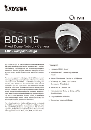 BD5115
Fixed Dome Network Camera
1MP‧Compact Design


VIVOTEK BD5115 is an easy-to-use fixed dome network camera
specifically designed for indoor security applications with a compact,
                                                                          Features
stylish exterior. Equipped with a 1MP sensor enabling viewing
                                                                          > 1-Megapixel CMOS Sensor
resolution of 1280x800 at 30 fps, users need look no further for an
all-in-one camera capable of capturing high quality, high resolution      > Removable IR-cut Filter for Day and Night
video.
                                                                             Function

This camera supports the industry-standard H.264 compression              > Built-in IR Illuminators, Effective up to 10 Meters
technology, drastically reducing file sizes and conserving valuable
network bandwidth. With MPEG-4 and MJPEG compatibility also               > Real-time H.264, MPEG-4 and MJPEG
included, video streams can also be transmitted in any of these              Compression (Triple Codec)
formats for versatile applications. The streams can also be
individually configured to meet different constraints, thereby further    > Built-in 802.3af Compliant PoE
reducing bandwidth and storage requirements. Users can thus
receive multiple streams simultaneously in different resolutions,         > 3-axis Mechanical Design for Ceiling and Wall
frame rates, and image qualities for viewing on different platforms.         Mount Installation
The BD5115 model is aimed at providing 24-hour surveillance for
indoor applications and features true day and night functionality with    > Easy and Flexible Installation
a removable IR-cut filter and built-in IR illuminators.
                                                                          > Compact and Attractive ID Design
Also included are a number of advanced features which are standard
for VIVOTEK cameras, including tamper detection, 802.3af compliant
PoE and VIVOTEK's 32-channel recording software. With all of these
capabilities, the BD5115 prevents the best value in IP surveillance for
indoor applications such as offices, banks, ATMs, and retail stores.
 