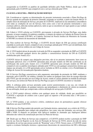 assegurando ao CLIENTE os padrões de qualidade definidos pelo Poder Público, desde que a EM
apresentada, pelo CLIENTE seja compatível com o serviço oferecido pela VIVO.

CLÁUSULA SEGUNDA - PRESTAÇÃO DO SERVIÇO

2.1. Consideram-se vigentes as determinações do presente instrumento associado a Plano Pré-Pago de
Serviço quando da realização da primeira chamada, originada ou recebida, a partir da Estação Móvel. O
simples início da utilização do Serviço, por parte do CLIENTE, implicará na sua automática concordância
com todas as condições de uso do Serviço, bem como com o teor do presente instrumento e seus
eventuais aditivos, além das normas aplicáveis, tanto as que se encontrem em vigor quanto as que venham
a ser editadas pela Anatel.

2.2. Caberá à VIVO solicitar ao CLIENTE, previamente à ativação do Serviço Pré-Pago, seus dados
pessoais: a) nome completo; b) endereço completo; c) número do registro no Cadastro de Pessoa Física do
Ministério da Fazenda (CPF/MF), no Cadastro Nacional de Pessoa Jurídica do Ministério da Fazenda
(CNPJ/MF) ou número do documento de identidade.

2.3. Para usufruir do Serviço Pré-Pago, o CLIENTE deverá dispor de EM que possua certificação
expedida ou aceita pela Anatel, compatível com a tecnologia adotada pela VIVO e por ela habilitada, bem
como adquirir e ativar créditos em seu Código de Acesso.

2.4. A VIVO poderá deixar de proceder à ativação da EM ou suspender a prestação do SMP ao CLIENTE
se: (i) for verificado qualquer desvio dos padrões e características técnicas da EM do CLIENTE
estabelecidos pela Anatel; (ii) o

CLIENTE deixar de cumprir suas obrigações previstas, não só no presente instrumento, bem como na
legislação aplicável; (iii) o CLIENTE apresentar para ativação modelo de EM não certificado ou de
certificação não aceita pela Anatel; (iv) o CLIENTE apresentar para ativação modelo de EM não
compatível com os padrões tecnológicos adotados pela VIVO ou com qualquer característica técnica que
impeça sua ativação; (v) a EM apresentada estiver incluída no SICS ou similar; (vii) a Portabilidade do
Código de Acesso for recusada pela Operadora doadora.

2.5. O Serviço Pré-Pago caracteriza-se pelo pagamento antecipado da prestação do SMP, mediante a
aquisição, pelo CLIENTE, de créditos, contidos em cartões ou qualquer outro meio de recarga oferecido
pela VIVO, que são ativados em seu Código de Acesso, sendo os valores abatidos na medida da utilização
dos serviços, nos termos do Plano de Serviço Pré-Pago ao qual o CLIENTE encontrar-se vinculado.

2.5.1. A cobrança pelos serviços prestados pode ocorrer posteriormente a seu uso, em virtude de
problemas ou dificuldades, de qualquer natureza, que prejudiquem o abatimento de valores no momento
de sua utilização, desde que comprovada a efetiva utilização do serviço pelo CLIENTE.

2.6. A VIVO poderá oferecer créditos com qualquer prazo de validade, desde que possibilite ao
CLIENTE a aquisição de créditos com o prazo igual ou superior a 90 (noventa) dias e 180 (cento e
oitenta) dias.

2.7. A VIVO poderá, a seu exclusivo critério, estabelecer prazo de permanência quando oferecer
benefícios aos seus CLIENTES.

2.8. O Serviço Pré-Pago poderá não permitir, por limitação técnica, operacional, ou a critério da VIVO, a
originação de chamadas para códigos não geográficos, tais como, mas não limitados, aos serviços 900,
0900 e 0500. O disposto no presente item aplica-se também às chamadas que impliquem débitos
diferentes dos valores de comunicação previstos no Plano de Serviço.

2.9. Desde que seu Plano de Serviço seja compatível, o CLIENTE poderá receber a prestação do SMP
fora da sua Área de Registro ou da Área de Prestação de Serviço da VIVO, através da rede de outras
prestadoras do serviço que possua acordo de "Roaming" com a VIVO. Nesses casos, o CLIENTE estará
sujeito a eventuais limitações técnicas e operacionais decorrentes de características da EM e diferenças
 