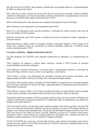 6.1. São direitos do CLIENTE, além daqueles estabelecidos na legislação aplicável, na Regulamentação
do SMP e no Manual do Cliente:

6.1.1. Solicitar, no prazo máximo de 90 (noventa) dias da realização da chamada, relatório detalhado
contendo as informações, de forma discriminada, conforme determinado na regulamentação do serviço,
desde que o CLIENTE tenha cadastro atualizado junto à VIVO.

6.1.2. Conhecimento prévio das alterações nas condições de prestação do Serviço Pré-Pago.

6.1.3. Resposta às suas reclamações e correspondências pela VIVO.

6.1.4. Ter à sua disposição recurso que lhe possibilite a verificação do crédito existente, bem como do
prazo de validade, de forma gratuita.

6.1.5. Ser comunicado, pela VIVO, quando os créditos estiverem na iminência de acabar, respeitadas as
restrições técnicas.

6.1.6. Questionar os débitos contra ele lançados mediante contestação dirigida à VIVO, dentro de 30
(trinta) dias contados da data do recebimento do relatório detalhado, desde que o CLIENTE tenha
cadastro atualizado junto à VIVO.

CLÁUSULA SÉTIMA - OBRIGAÇÕES DO CLIENTE

7.1. São obrigações do CLIENTE, além daquelas estabelecidas na legislação e na regulamentação do
SMP:

7.1.1. Atualizar seu endereço e demais dados cadastrais, ficando a VIVO eximida de qualquer
responsabilidade oriunda dessa obrigação.

7.1.2. Observar o presente instrumento e as normas legais e regulamentares aplicáveis à prestação do
Serviço Pré-Pago, inclusive no que se refere à sua segurança e a de terceiros.

7.1.3. Utilizar o serviço com observância das limitações impostas pelo presente instrumento, pela
regulamentação do SMP e do Serviço Pré-Pago, bem como pela tecnologia adotada.

7.1.4. Prover EM segundo modelo certificado pelo Poder Público e compatível com a tecnologia adotada
pela VIVO para a prestação do Serviço Pré-Pago, responsabilizando-se integralmente pela procedência e
regularidade de aquisição.

7.1.5. Utilizar ou manter a EM e o Vivo Chip (caso aplicável) dentro das especificações técnicas segundo
as quais foram certificados, não podendo efetuar alterações que venham a afetar sua operação.

7.1.6. Responsabilizar-se perante a VIVO por qualquer perda ou dano a que der causa por infringência às
condições estabelecidas no presente instrumento ou à disposição legal ou regulamentar, sem prejuízo de
qualquer outra sanção aplicável.

7.1.7. Em caso de extravio, seja por furto, roubo, perda ou qualquer outro motivo que faça com que a EM
e/ou o Vivo Chip saia da posse do CLIENTE, este deverá comunicar o evento à VIVO através da CRC ou
qualquer outro canal por esta disponibilizado, a fim de que seja procedido o bloqueio da EM e/ou do Vivo
Chip, bem como do seu Código de Acesso, devendo, entretanto, no prazo de 72 (setenta e duas) horas,
apresentar à VIVO o devido registro da ocorrência policial ou documento que o substitua nos termos da
legislação estadual competente, a fim de confirmar o bloqueio solicitado.

7.1.7.1. O CLIENTE fica ciente que a comunicação de furto, roubo, perda ou de qualquer outro motivo
que faça com que a EM e/ou Vivo Chip saia da posse do CLIENTE ocasionará a imediata inserção de sua
estação móvel no SICS ou similar.
 