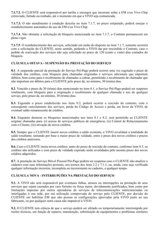 7.1.7.2. O CLIENTE será responsável por tarifas e encargos que incorram sobre a EM e/ou Vivo Chip
extraviado, furtado ou roubado, até o momento em que a VIVO seja comunicada.

7.1.7.3. O não atendimento à condição descrita no item 7.1.7, no prazo estipulado, poderá ensejar o
restabelecimento automático do uso da EM e/ou Vivo Chip.

7.1.7.4. Não obstante a solicitação de bloqueio mencionada no item 7.1.7, o Contrato permanecerá em
pleno vigor.

7.1.7.5. O restabelecimento dos serviços, solicitado em razão do disposto no item 7.1.7, somente ocorrerá
com a solicitação do CLIENTE, neste sentido, podendo a VIVO dar por rescindido o Contrato, caso o
pedido de reativação dos serviços não seja solicitado no prazo de 120 (cento e vinte) dias contados do
bloqueio.

CLÁUSULA OITAVA - SUSPENSÃO DA PRESTAÇÃO DO SERVIÇO

8.1. A suspensão parcial da prestação do Serviço Pré-Pago poderá ocorrer uma vez esgotado o prazo de
validade dos créditos, com bloqueio para chamadas originadas e serviços adicionais que importem
débitos, bem como para o recebimento de chamadas a cobrar, permitindo o recebimento de chamadas que
não importem em débitos para o CLIENTE pelo prazo de, no mínimo, 30 (trinta) dias.

8.2. Vencido o prazo de 30 (trinta) dias mencionado no item 8.1, o Serviço Pré-Pago poderá ser suspenso
totalmente, com bloqueio para a originação e recebimento de qualquer chamada e uso de qualquer
serviço, pelo prazo de, no mínimo, 30 (trinta) dias.

8.3. Esgotado o prazo estabelecido nos itens 8.2, poderá ocorrer a rescisão do contrato, com o
conseqüente cancelamento dos serviços, perda do Código de Acesso e perda, em favor da VIVO, de
eventual saldo remanescente de créditos.

8.4. Enquanto durarem os bloqueios mencionados nos itens 8.1 e 8.2, será permitido ao CLIENTE
originar chamadas para: (i) acesso de serviços públicos de emergência; (ii) Central de Relacionamento
com o Cliente; (iii) ativação de novos créditos.

8.5. Sempre que o CLIENTE inserir novos créditos a saldo existente, a VIVO revalidará a totalidade do
saldo resultante, tomando por base o maior prazo de validade, entre o prazo dos novos créditos e prazos
dos créditos anteriores.

8.6. Caso o CLIENTE insira novos créditos, antes do prazo de rescisão do contrato, conforme item 8.3, os
créditos não utilizados e com prazo de validade expirado serão revalidados pelo mesmo prazo dos novos
créditos adquiridos.

8.7. A prestação do Serviço Móvel Pessoal Pré-Pago poderá ser suspensa caso o CLIENTE não atualize o
cadastro com suas informações pessoais, nos termos dos itens 2.2 e 7.1.1, ou, ainda, caso seja verificada
qualquer informação incorreta, incompleta ou inconsistente no cadastro, a qualquer tempo.

CLÁUSULA NOVA - INTERRUPÇÕES NA PRESTAÇÃO DO SERVIÇO

9.1. A VIVO não será responsável por eventuais falhas, atrasos ou interrupções na prestação de seus
serviços que sejam causados por caso fortuito ou força maior, devidamente justificados, bem como por
limitações impostas por outras operadoras de serviços de telecomunicações interconectadas ou
interligadas à sua rede, por má utilização comprovada do serviço pelo CLIENTE, por decisão do
CLIENTE em habilitar EM que não possua as configurações aprovadas pela VIVO junto ao seu
fabricante, ou por qualquer outra causa não imputável à VIVO.

9.2. O CLIENTE tem ciência de que o serviço poderá ser afetado ou temporariamente interrompido por
razões técnicas, em função de reparos, manutenção, substituição de equipamentos e problemas similares
 