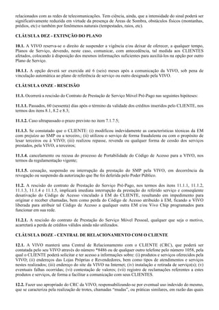relacionados com as redes de telecomunicações. Tem ciência, ainda, que a intensidade do sinal poderá ser
significativamente reduzida em virtude da presença de Áreas de Sombra, obstáculos físicos (montanhas,
prédios, etc) e também por fenômenos naturais (tempestades, raios, etc).

CLÁUSULA DEZ - EXTINÇÃO DO PLANO

10.1. A VIVO reserva-se o direito de suspender a vigência e/ou deixar de oferecer, a qualquer tempo,
Planos de Serviço, devendo, neste caso, comunicar, com antecedência, tal medida aos CLIENTES
afetados, colocando à disposição dos mesmos informações suficientes para auxiliá-los na opção por outro
Plano de Serviço.

10.1.1. A opção deverá ser exercida até 6 (seis) meses após a comunicação da VIVO, sob pena de
vinculação automática ao plano de referência de serviço ou outro designado pela VIVO.

CLÁUSULA ONZE - RESCISÃO

11.1. Ocorrerá a rescisão do Contrato de Prestação de Serviço Móvel Pré-Pago nas seguintes hipóteses:

11.1.1. Passados, 60 (sessenta) dias após o término da validade dos créditos inseridos pelo CLIENTE, nos
termos dos itens 8.1, 8.2 e 8.3;

11.1.2. Caso ultrapassado o prazo previsto no item 7.1.7.5;

11.1.3. Se constatado que o CLIENTE: (i) modificou indevidamente as características técnicas da EM
com prejuízo ao SMP ou a terceiro,; (ii) utilizou o serviço de forma fraudulenta ou com o propósito de
lesar terceiros ou à VIVO; (iii) realizou repasse, revenda ou qualquer forma de cessão dos serviços
prestados, pela VIVO, a terceiros;

11.1.4. cancelamento ou recusa do processo de Portabilidade do Código de Acesso para a VIVO, nos
termos da regulamentação vigente;

11.1.5. cessação, suspensão ou interrupção da prestação do SMP pela VIVO, em decorrência da
revogação ou suspensão da autorização que lhe foi deferida pelo Poder Público.

11.2. A rescisão do contrato de Prestação do Serviço Pré-Pago, nos termos dos itens 11.1.1, 11.1.2,
11.1.3, 11.1.4 e 11.1.5, implicará imediata interrupção da prestação do referido serviço e conseqüente
desativação do Código de Acesso vinculado à EM do CLIENTE, resultando em impedimento para
originar e receber chamadas, bem como perda do Código de Acesso atribuído à EM, ficando a VIVO
liberada para atribuir tal Código de Acesso a qualquer outra EM e/ou Vivo Chip programados para
funcionar em sua rede.

11.2.1. A rescisão do contrato de Prestação do Serviço Móvel Pessoal, qualquer que seja o motivo,
acarretará a perda de créditos válidos ainda não utilizados.

CLÁUSULA DOZE - CENTRAL DE RELACIONAMENTO COM O CLIENTE

12.1. A VIVO manterá uma Central de Relacionamento com o CLIENTE (CRC), que poderá ser
contatada pelo seu VIVO através do número *8486 ou de qualquer outro telefone pelo número 1058, pela
qual o CLIENTE poderá solicitar e ter acesso a informações sobre: (i) produtos e serviços oferecidos pela
VIVO; (ii) endereços das Lojas Próprias e Revendedores, bem como tipos de atendimentos e serviços
nestes realizados; (iii) endereço do site da VIVO na Internet; (iv) instalação e retirada de serviço(s); (v)
eventuais falhas ocorridas; (vi) contestação de valores; (vii) registro de reclamações referentes a estes
produtos e serviços, de forma a facilitar a comunicação com seus CLIENTES.

12.2. Fazer uso apropriado do CRC da VIVO, responsabilizando-se por eventual uso indevido do mesmo,
que se caracteriza pela realização de trotes, chamadas “mudas”, ou práticas similares, em razão das quais
 