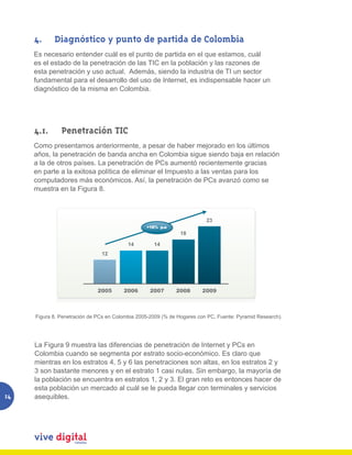 4.        Diagnóstico y punto de partida de Colombia
     Es necesario entender cuál es el punto de partida en el que estamos, cuál
     es el estado de la penetración de las TIC en la población y las razones de
     esta penetración y uso actual. Además, siendo la industria de TI un sector
     fundamental para el desarrollo del uso de Internet, es indispensable hacer un
     diagnóstico de la misma en Colombia.




     4.1.         Penetración TIC
     Como presentamos anteriormente, a pesar de haber mejorado en los últimos
     años, la penetración de banda ancha en Colombia sigue siendo baja en relación
     a la de otros países. La penetración de PCs aumentó recientemente gracias
     en parte a la exitosa política de eliminar el Impuesto a las ventas para los
     computadores más económicos. Así, la penetración de PCs avanzó como se
     muestra en la Figura 8.



                                                                                  23
                                                        +18% p.a
                                                                       18

                                               14          14
                                    12




                                  2005        2006       2007        2008       2009

          Figura 8. Penetración de PCs en Colombia 2005-2009 (% de Hogares con PC, Fuente: Pyramid Research).

     Figura 8. Penetración de PCs en Colombia 2005-2009 (% de Hogares con PC, Fuente: Pyramid Research).




     La Figura 9 muestra las diferencias de penetración de Internet y PCs en
     Colombia cuando se segmenta por estrato socio-económico. Es claro que
     mientras en los estratos 4, 5 y 6 las penetraciones son altas, en los estratos 2 y
     3 son bastante menores y en el estrato 1 casi nulas. Sin embargo, la mayoría de
     la población se encuentra en estratos 1, 2 y 3. El gran reto es entonces hacer de
     esta población un mercado al cuál se le pueda llegar con terminales y servicios
14   asequibles.
 