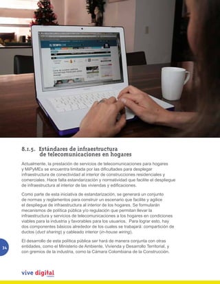 8.1.5. Estándares de infraestructura
            de telecomunicaciones en hogares
     Actualmente, la prestación de servicios de telecomunicaciones para hogares
     y	MiPyMEs	se	encuentra	limitada	por	las	dificultades	para	desplegar	
     infraestructura de conectividad al interior de construcciones residenciales y
     comerciales. Hace falta estandarización y normatividad que facilite el despliegue
     de	infraestructura	al	interior	de	las	viviendas	y	edificaciones.

     Como parte de esta iniciativa de estandarización, se generará un conjunto
     de normas y reglamentos para construir un escenario que facilite y agilice
     el despliegue de infraestructura al interior de los hogares. Se formularán
     mecanismos de política pública y/o regulación que permitan llevar la
     infraestructura y servicios de telecomunicaciones a los hogares en condiciones
     viables para la industria y favorables para los usuarios. Para lograr esto, hay
     dos componentes básicos alrededor de los cuales se trabajará: compartición de
     ductos (duct sharing) y cableado interior (in-house wiring).

     El desarrollo de esta política pública ser hará de manera conjunta con otras
34   entidades, como el Ministerio de Ambiente, Vivienda y Desarrollo Territorial, y
     con gremios de la industria, como la Cámara Colombiana de la Construcción.
 