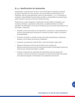 8.2.2. Masificación de terminales
Actualmente, la penetración de PCs y otros terminales conectados a Internet
es baja comparada con otros países, como presentamos anteriormente. En
Colombia, esto es particularmente notorio en los estratos 1, 2 y 3. Aumentar la
cantidad y disponibilidad de terminales privados y compartidos es esencial para
poder proveer el acceso a Internet a través de éstos.

Proponemos	un	plan	integral	de	masificación	de	terminales	conectados,	que	
involucra al Estado, operadores, fabricantes y establecimientos de crédito
estatales. Se plantearán una serie de iniciativas para aumentar la penetración de
terminales, incluyendo:

•	 Articular a los involucrados en la importación, producción, comercialización y
   venta de terminales para encontrar la manera de reducir costos y aumentar
   la asequibilidad.

•	 Promover el acceso a crédito a través de fondos de garantías y préstamos
   blandos, con el apoyo de la banca multilateral.

•	 Incentivar la producción local de PCs y otros terminales a bajo costo.

•	 Alargar la Cláusula de Permanencia Mínima de contratos de
   telecomunicaciones para que los operadores puedan comercializar planes de
   Internet que incluyan terminales a crédito.

•	 Evaluar la reducción de aranceles de importación para los equipos de
   conexión y servicio de Internet, incluyendo no sólo los terminales del usuario,
   sino todos los equipos involucrados en la prestación del servicio.




                                                                                     41
 