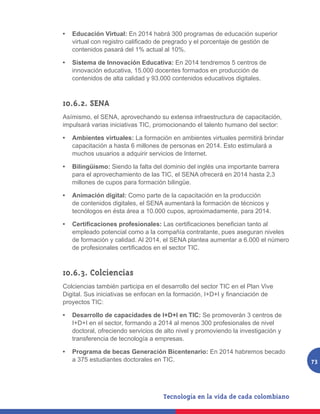 •   Educación Virtual: En 2014 habrá 300 programas de educación superior
    virtual	con	registro	calificado	de	pregrado	y	el	porcentaje	de	gestión	de	
    contenidos pasará del 1% actual al 10%.

•   Sistema de Innovación Educativa: En 2014 tendremos 5 centros de
    innovación educativa, 15.000 docentes formados en producción de
    contenidos de alta calidad y 93.000 contenidos educativos digitales.



10.6.2. SENA
Asímismo, el SENA, aprovechando su extensa infraestructura de capacitación,
impulsará varias iniciativas TIC, promocionando el talento humano del sector:

•   Ambientes virtuales: La formación en ambientes virtuales permitirá brindar
    capacitación a hasta 6 millones de personas en 2014. Esto estimulará a
    muchos usuarios a adquirir servicios de Internet.

•   Bilingüismo: Siendo la falta del dominio del inglés una importante barrera
    para el aprovechamiento de las TIC, el SENA ofrecerá en 2014 hasta 2,3
    millones de cupos para formación bilingüe.

•   Animación digital: Como parte de la capacitación en la producción
    de contenidos digitales, el SENA aumentará la formación de técnicos y
    tecnólogos en ésta área a 10.000 cupos, aproximadamente, para 2014.

•   Certificaciones profesionales:	Las	certificaciones	benefician	tanto	al	
    empleado potencial como a la compañía contratante, pues aseguran niveles
    de formación y calidad. Al 2014, el SENA plantea aumentar a 6.000 el número
    de	profesionales	certificados	en	el	sector	TIC.



10.6.3. Colciencias
Colciencias también participa en el desarrollo del sector TIC en el Plan Vive
Digital.	Sus	iniciativas	se	enfocan	en	la	formación,	I+D+I	y	financiación	de	
proyectos TIC:

•   Desarrollo de capacidades de I+D+I en TIC: Se promoverán 3 centros de
    I+D+I en el sector, formando a 2014 al menos 300 profesionales de nivel
    doctoral, ofreciendo servicios de alto nivel y promoviendo la investigación y
    transferencia de tecnología a empresas.

•   Programa de becas Generación Bicentenario: En 2014 habremos becado
    a 375 estudiantes doctorales en TIC.                                            73
 