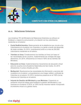 10.11. Relaciones Exteriores

     Las iniciativas TIC del Ministerio de Relaciones Exteriores se enfocan en
     fortalecer y mejorar la comunicación y la relación con los colombianos
     residentes en el exterior:

     •   Portal RedEsColombia: Relanzamiento de la plataforma que vincula a los
         Colombianos en el exterior con Colombia y su gente a través del desarrollo
         de redes sociales. En 2014, conectaremos entre si a más de 250.000
         colombianos residentes en el exterior.

     •   Trámites en línea: Fortaleceremos los trámites en línea con base en
         las necesidades de los usuarios, implementando las ventajas del pago
         electrónico. En 2014, ofreceremos en línea el 100% de los trámites del
         Ministerio.

     •   Educación en línea: Implementaremos mecanismos de educación virtual
         para los usuarios de la Academia Diplomática de San Carlos. En 2014
         ofreceremos 4 cursos virtuales por año.

     •   Multiportal: Resolveremos las necesidades de información y servicios del
         ciudadano	en	el	exterior	y	proyectaremos	una	imagen	sólida	y	unificada	de	
         Colombia en el exterior. En 2014, tendremos presencia en el 100% de las
         misiones de Colombia en el exterior.

     •   Intranet de Gestión del Ministerio y sus Misiones: Crearemos un
         ambiente virtual de trabajo para fortalecer la gestión del Ministerio y sus
         misiones en el exterior. A 2014, el 100% de las misiones habrán incorporado
         el ambiente virtual a su gestión diaria.


80
 