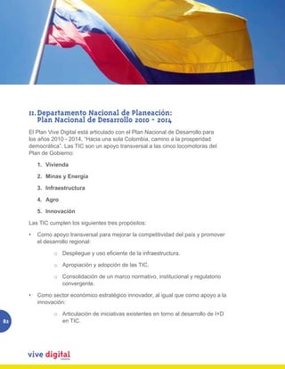 11. Departamento Nacional de Planeación:
         Plan Nacional de Desarrollo 2010 - 2014
     El Plan Vive Digital está articulado con el Plan Nacional de Desarrollo para
     los años 2010 - 2014, “Hacia una sola Colombia, camino a la prosperidad
     democrática”. Las TIC son un apoyo transversal a las cinco locomotoras del
     Plan de Gobierno:

        1. Vivienda

        2. Minas y Energía

        3. Infraestructura

        4. Agro

        5. Innovación

     Las TIC cumplen los siguientes tres propósitos:

     •	 Como apoyo transversal para mejorar la competitividad del país y promover
        el desarrollo regional:

               o Despliegue	y	uso	eficiente	de	la	infraestructura.

               o Apropiación y adopción de las TIC.

               o Consolidación de un marco normativo, institucional y regulatorio
                 convergente.

     •	 Como sector económico estratégico innovador, al igual que como apoyo a la
        innovación:

               o Articulación de iniciativas existentes en torno al desarrollo de I+D
82               en TIC.
 