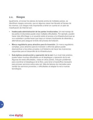 2.2. 	 Riesgos
     Igualmente, al revisar los planes de banda ancha de múltiples países, se
     identifican riesgos comunes, que en algunos casos han llevado al fracaso de
     los mismos. Los riesgos más importantes a tener en cuenta en un plan de
     masificación de Internet son:

     •	 Inadecuada administración de las partes involucradas. Un mal manejo de
        las partes involucradas puede crear múltiples dificultades. Por ejemplo, pueden
        hacer más difícil llegar a un acuerdo sobre el acceso a la infraestructura que se
        va a subsidiar o puede hacer que haya un número insuficiente de oferentes y
        alternativas para asegurar el éxito del proceso de licitación.

     •	 Marco regulatorio poco atractivo para la inversión. Un marco regulatorio
        complejo, poco atractivo para la inversión o difícil de aplicar puede
        desincentivar a los entes privados o al Gobierno de hacer las inversiones
        requeridas para el desarrollo de la infraestructura.

     •	 Sub-óptima construcción y operación de la red. A un nivel más práctico,
        puede haber muchas dificultades en el despliegue y operación de la red.
        Algunas de estas dificultades, vistas en otros países, incluyen problemas
        para coordinar el despliegue de la fibra, para tener el backoffice necesario
        para proveer servicios sobre esta red, falta de labores de mercadeo para
        vender los servicios proveídos, o dificultades al adaptar la red a nuevas
        tecnologías.




10
 