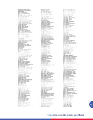 Nestor Julian Ribero Duarte         Olga Milena González              Oscar Iván Palacio Echeverri
Néstor Julio Corredor Niampira      Olga Orduz Angulo                 Oscar Iván Rincón Peñarete
Néstor Méndez                       Olga Patricia Paz Martínez        Oscar Iván Rubiano Delgado
Nesty Zoraida Pomare                Olga Patricia Suárez Ariza        Oscar Iván Sánchez Morales
Nevardo Contreras Fonseca           Olga Regina Garzón Pupo           Oscar Iván Soto Flórez
Never                               Olga Ximena Celis Saavedra        Oscar Ivan Usma Bravo
Neydy Yohana Vasquez Gutiérrez      Olides Vaca Tarazona              Oscar Jaime Agudelo
Nibia Yudith Ro<O Chona             Olimpia Villadiego                Oscar Javier García Romero
Nicky Ojeda González                Oliva Patricia Romero Cardona     Oscar Javier Lopera
Nicola Stornelli Garcìa             Oliver Arellano                   Oscar Javier Martìnez
Nicolás Alberto Bastidas Moncada    Oma Nestor Rivera                 Oscar Javier O M
Nicolás Arturo Barreto Ramírez      Omaira González Ariza             Oscar Javier Ojeda Marque
Nicolás Bohorquez Gutiérrez         Omaira Lizeth Camacho Osma        Oscar Jimenez
Nicolás Fernando Beltrán Garavito   Omaira Pallares Galvan            Oscar Marino Cruz Urriaqgo
Nicolás Llano Naranjo               Omaira Torres Ramírez             Oscar MartÍnez
Nicolas Madroñero                   Omar Villota Hurtado              Oscar Mauricio Marin Marin
Nicolas Salazar Narváez             Omar Andrés Jaramillo Paternina   Oscar Melendez B
Nicolás Sánchez Durán               Omar Arevalo Delgado              Oscar Meza
Nicolás Silva                       Omar Augusto Arenas Monroy        Oscar Morales
Nicolay Hincapie Daza               Omar Ayala Carrascal              Oscar Ocampo Lemos
Nidia Catalina Leyton Torres        Omar Díaz M                       Oscar Orduz
Nidia Constanza Soto Andrade        Omar Dinael Pinillo López         Oscar Ortiz
Nidia Ersperanza Rodríguez Uribe    Omar Eduardo Jimenez Nieto        Oscar Pulgarín
Nidia Lorena Anacona                Omar Gamboa                       Óscar Pulido Cardozo
Nidia Rocio Conejo Briceño          Omar Giovanni Escobar             Oscar Raul Peraza Arenas
Nidia Ruth Cuenca Muñoz             Omar Gonzalo Santamaría M         Oscar Ricardo Callejas Padilla
Nidia Zoraida Lote Villamil         Omar Mauricio Correa Marín        Oscar Robayo
Nidian Mireya                       Omar Orlando Molano Buitrago      Oscar Sánchez
Nidian Yoana                        Omar Oswaldo González Muñoz       Oscar Torres
Nilcen Lorena Rondon Bermudez       Omar Pallares Theran              Oscar Turriago Castelblanco
Nillyreth Basto Jaramillo           Omar Rojas Guerrero               Oscar Turriago Murillo
Nilson Portocarrero B.              Omar Sánchez Cifuentes            Oscar Wilson Mendoza Martínez
Nilson Vera Parra                   Omeris Rosa Miranda Barraza       Oscar Yovany Baquero Moreno
Nina Paola De Ávila Toloza          Oneida Navarro Prada              Ososrio Amaya
Nini Johanna Cuellar Rodríguez      Oneth Morales                     Ospina Herrera
Niño Céspedes                       Orlando A. Bernal Díaz            Oswaldo Avelino Verdugo Salazar
Niño Chinome                        Orlando Arcos Solarte             Oswaldo Méndez Martínez
Nixa Sierra                         Orlando Arteaga Chinchilla        Oswaldo Naranjo Veloza
Nixon Andrés Vargas Londoño         Orlando Barona García             Oswaldo Vergara Beltran
Noebia Delgado Villamizar           Orlando Buitrago Cruz             Otalvaro Osorio
Nohelia                             Orlando Cossio Murillo            Otoniel López Pérez
Nohemy Esther Gómez Urueta          Orlando Dueñas Uribe              Otoniel Peralta Ch.
Nohora Ahigsa Martínez              Orlando Garcés                    Over
Nohora Cristina Rodríguez Urquijo   Orlando Jiménez Obando            Over Asmed Santamaría
Nohora Marcela Acosta Orjuela       Orlando José Cantor Amador        Pablo Alexander Castellanos Mart
Nolberto Rincón                     Orlando Martínez                  Pablo Andrés Parra Cardona
Norbey Echeverry Silva              Orlando Ordoñez Jamondin          Pablo Andrés Restrepo Holguín
Norelbis Soto Acosta                Orlando Peña                      Pablo Antonio Torres Campos
Noriega Dritt                       Orlando Pérez Gómez               Pablo Bolívar Rodríguez
Norma Carolina Castiblanco          Orlando Pinzón Jimenez            Pablo César Rojas Caicedo
Norma Cecilia Quiroz Velilla        Orlando Rojas Pérez               Pablo de La Cruz Rodríguez Urrea
Norma Molina Zabaleta               Orlando Valencia                  Pablo Emilio Barajas Gómez
Norma Oliva Leguizamón de Carden    Orlay Yolima Rodríguez Zuzriaga   Pablo Rincón Guerrero
Norma Pilar Cortés Jiménez          Orlndo Uriel Obando               Pablo Segura
Norman Londoño                      Ormandy                           Pablo Vicente Coral Ch
Nubia Esperanza Gutiérrez Ramos     Orozco Yepes                      Pallares
Nubia Esperanza Rincón Herrera      Ortegon Nieva                     Paola Alexandra Vergel Miranda
Nubia Gómez                         Oscar A Muñoz                     Paola Andrea Acero Franco
Nubia Liliana Abril Ríos            Oscar Aguiar Parra                Paola Andrea Galeano Pabon
Nubia Marcela Chacón                Oscar Alberto Gallardo Pérez      Paola Andrea Ocampo Ayala
Nubia Marleni Ariza Hernández       Oscar Alberto Ospina Velásquez    Paola Andrea Oliveros Corredor
Nubia Milady Sáenz                  Oscar Alberto Vergara Briñez      Paola Andrea Rios
Nubia Rocio Rivera López            Oscar Alexander Amaya             Paola Herrera Hernández
Nubia Rodríguez Velásquez           Oscar Andrés García Cabrera       Paola Maritza Rincón Nuñez
Nubia Rosa Torrado                  Oscar Andrés Marín Rave           Paola Mayedly
Nubia Stella Durán                  Oscar Angel Ortiz                 Paola Restrepo Ospina
Nubia Yolanda Velandia Rodríguez    Oscar Antonio Blanco Paredes      Paola Rey Miamial Costo
Nubia Zulay Espitia Orduy           Oscar Arenales Vergara            Paola Rocío Polindara Tobar
Nury Yamile Ramos Garzón            Oscar Augusto Valbuena Aguirre    Paola Santos
Nydia Reyes Muñoz                   Oscar Ballestas Cardozo           Paola Teresa Ardila Quintero
Nyurka Rodríguez                    Oscar Bayuelo                     Paola Thiriat Tovar
Oameu Amaya                         Oscar Cañas                       Paola Zulua
Obdulio José Espitia                Oscar Castro                      Paolo Andrés Cantillo Largo
                                    Oscar Daniel González Suárez      Pareja Soto
Octavio Echeverri Botero            Oscar Danilo García Vergara       Patricia Arevalo González
Olga Beatriz Barrios Gómez          Oscar Darío Tirado Márquez        Patricia Camelo Guzmán
Olga Johanna Clavijo Díaz           Oscar Díaz Quintero               Patricia del Rosario Lozano Tri
Olga Liliana Velandia Velandia      Oscar Dueñas                      Patricia Díaz
Olga Lucía Barrera Álvarez          Oscar Eduardo                     Patricia Elena Brand Garces
Olga Lucía Camacho Torrado          Oscar Eduardo Ampudia Arenas      Patricia Eugenia González Robles
Olga Lucía Cardona T.               Oscar Eduardo Sánchez Becerra     Patricia Gómez
Olga Lucía Cuellar González         Oscar Emilio Antolinez Collazos   Patricia Góngora Ramírez
Olga Lucía González                 Oscar Enrique Munoz               Patricia Henao Jaramillo
Olga Lucía Ladino                   Oscar Florez                      Patricia Jimenez Guizao
Olga Lucía Lozano Padilla           Oscar Gabriel Méndez Naizaque     Patricia Ortiz Grajales
Olga Lucía Ñañez López              Oscar Genaro Baez Goemz           Patricia Pinzón García
Olga Lucía Pinilla Pinilla          Oscar Giovanni León Suárez        Patricia Rincón
Olga Lucía Trejos                   Oscar González                    Patricia Roa Pabón
Olga Lucía Vianey Argumedo          Oscar Gonzalo Buitrago Duarte     Patricia Rozo Pinzón
Olga Lucía Vieira Angel             Oscar Guillermo Niño del Rio
Olga Lucila Reyes Bernal            Oscar Hernan Franco
                                                                      Patricia Ruiz Llano
                                                                      Patricia Zapata Barco              103
Olga Marina Martínez Palmera        Oscar Hilders Guevara             Paul Javid Díaz Meza
 