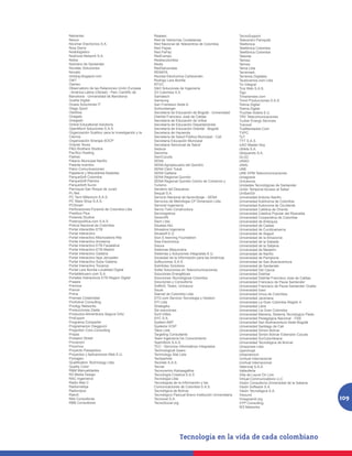 Netcenter                                          Realsec                                               TecnoSupport
Nexus                                              Red de Veedurías Ciudadanas                           Telecentro Paniquitá
Nicomar Electronics S.A.                           Red Nacional de Telecentros de Colombia               Telefonica
Nixa Sierra                                        Red Papaz                                             Telefónica Colombia
Nodologistico                                      Red PaPaz                                             Telefónica Colombia
Nodrizza Network S.A.                              RedCampo                                              Teleinte
Nokia                                              Redescolombia                                         Telmex
Noticiero de Santander                             Redis                                                 Telmex
Novatec Soluciones                                 RedSalvavidas                                         Tema Ltda
Novatic                                            RENATA                                                Terremark
ntcblog.blogspot.com                               Revista Electronica Cañaveralin                       Terrenos Digitales
O4IT                                               Rodrigo Lara Bonilla                                  Teubicamos.com Ltda
Oameu                                              RTVC                                                  Tic Integral
Observatorio de las Relaciones Unión Europea       S&H Soluciones de Ingeniería                          Tics Web S.A.S.
- América Latina (Obreal) - Parc Científic de      S3 Colombia S.A                                       Tigo
Barcelona - Universidad de Barcelona               Samatech                                              Timanenses.com
Ocaña Digital                                      Samsung                                               Tinnit Producciones S.A.S.
Ocasa Soluciones IT                                San Fransisco Sede A                                  Tolima Digital
Olago Sport                                        Schlumberger                                          Tolima Digital
OleWow                                             Secretaría de Educación de Bogotá - Universidad       Truchas Sotara E.U.
Onagets                                            Distrital Francisco José de Caldas                    TRV Telecomunicaciones
Onegesh                                            Secretaría de Educación de Uribia                     Tucker Energy Services
Online Educational Solutions                       Secretaría de Educación Departamental                 Tukonet
OpenMovil Soluciones S.A.S                         Secretaría de Educación Distrital - Bogotá            TusMandados.Com
Organización Scalibur para la Investigación y la   Secretaria de Hacienda                                TVPC
Ciencia                                            Secretaría de Salud Pública Municipal - Cali          TyT
Organización Sinergia SOCP                         Secretaria Educación Municipal                        TYT S.A.S.
Oriente Teves                                      Secretaria Seccional de Salud                         UAO Master Key
P&G Brothers Studios                               Seduca                                                Ubikte S.A.
Pacífico Hosting                                   Seicomp                                               Ubiquando S.A.
Padres                                             SemCúcuta                                             ULGC
Palacio Municipal Nariño                           SENA                                                  UNAD
Palante eventos                                    SENA Agropecuario del Quindío                         UNAL
Palco Comunicaciones                               SENA Clem Tuluá                                       UNE
Papelería y Miscelánea Bastidas                    SENA Gaitana                                          UNE EPM Telecomunicaciones
ParqueSoft Colombia                                SENA Regional Quindio                                 Uniagraria
ParqueSoft Palmira                                 SENA Regional Quindío Centro de Comercio y            Uniciencia
ParqueSoft Sucre                                   Turismo                                               Unidades Tecnológicas de Santander
Parroquia San Roque de Jurad                       Sendero del Descanso                                  Unión Temporal Acceso al Saber
Pc Net                                             Sequal S.A.                                           UniSanGil
PC Tech Millenium S.A.S.                           Servicio Nacional de Aprendizaje - SENA               Universidad Antonio Nariño
PC Ware Shop S.A.S.                                Servicios de Metrologia CP Dimension Ltda             Universidad Autónoma de Colombia
PCSmart                                            Servinel Ingenieros                                   Universidad Autonoma de Occidente
Perforaciones Pyramid de Colombia Ltda.            Servio Tulio Constructora                             Universidad Católica de Oriente
Pixelbox Plus                                      Serviregistros                                        Universidad Católica Popular del Risaralda
Pixlands Studios                                   Seven4N                                               Universidad Cooperativa de Colombia
Poderypolítica.com S.A.S.                          Siem Ltda.                                            Universidad de Antioquia
Policía Nacional de Colombia                       Siluetas Alix                                         Universidad de Caldas
Portal interactibo ETB                             Silvasilva Ingenieria                                 Universidad de Cundinamarca
Portal Interactivo                                 Silvasoft E.U.                                        Universidad de Ibagué
Portal interactivo Alborizadora Alta               Sion E-learning Foundation                            Universidad de la Amazonía
Portal Interactivo Anolaima                        Sisa Electrónica                                      Universidad de la Sabada
Portal Interactivo ETB Facatativá                  Sisovs                                                Universidad de la Sabana
Portal Interactivo ETB Madrid                      Sistemas Maquinaria                                   Universidad de Medellín
Portal Interactivo Gaitana                         Sistemas y Soluciones Integradas E.U.                 Universidad de Nariño
Portal Interactivo Ispa Jerusalen                  Sociedad de la Información para las Américas          Universidad de Pamplona
Portal Interactivo Suba Gaitana                    Softluciones S.A.S.                                   Universidad de San Buenaventura
Portal Interactivo Tocaima                         Solinfotec Solutions                                  Universidad de Santander
Portal Lara Bonilla Localidad Digital              Soltel Soluciones en Telecomunicaciones               Universidad Del Cauca
Portaldelcuero.com S.A.                            Soluciones Energéticas                                Universidad Distrital
Portales Interactivos ETB Region Digital           Soluciones Tecnológicas Colombia                      Universidad Distrital Francisco Jose de Caldas
Praasis                                            Soluciones y Consultoría                              Universidad Francisco de Paula Santander
Premize                                            SoMoS, Teseo, Unicauca                                Universidad Francisco de Paula Santander Ocaña
Prevoir                                            Ssuat                                                 Universidad Icesi
Prima                                              Starnet de Colombia Ltda                              Universidad Innca de Colombia
Prismas Creatividad                                STG.com Servicio Tecnologia y Gestion                 Universidad Javeriana
ProActive Consulting                               STI Ltda                                              Universidad La Gran Colombia Región 4
Prodigy Networks                                   Strategika                                            Universidad Libre
Producciones Zaeta                                 Sts soluciones                                        Universidad Lla Gran Colombia
Productos Alimenticios Segura Ortiz                Surti Utiles                                          Universidad Mariana, Sistema Tecnologico Pasto
ProExport                                          SYC S.A.                                              Universidad Pedagógica Nacional - ITAE
Programa Compartel                                 System AMT                                            Universidad San Buenaventura Sede Bogotá
Programacion Diegguzm                              Systems VOIP                                          Universidad Santiago de Cali
Projection Core Consulting                         Talos Ltda                                            Universidad Simon Bolivar
Propia                                             Targeting Consultants                                 Universidad Simón Bolivar Extensión Cúcuta
Prospect Street                                    Team Ingeniería De Conocimiento                       Universidad SurColombiana
Provecom                                           TeamWork S.A.S.                                       Universidad Tecnológica de Bolívar
Proximus                                           TEC - Servicios Informaticos Integrados               Unopymes Ltda
Proyecto Paisajístico                              Technological Gears                                   Upenmopt
Proyectos y Aplicaciones Web E.U.                  Technology Site Ltda                                  Urbanamovil
Pymagen                                            Techpartner                                           Uvirtual Internacional
Qualification Technology Ltda                      Tecintek S.A.S.                                       Uvirtual Internacional
Quality Color                                      Tecnar                                                Valenciaj S.A.S.
R&M Manualidades                                   Tecnocentro Kalosagathia                              Valleoferta
R2 Media Design                                    Tecnología Creativa S.A.S                             Villa de Leyva On Line
RAC Ingenieros                                     Tecnologia Ltda                                       Virtual Communications LLC
Radio Mas C                                        Tecnologías de la Información y las                   Visión Consultoría Universidad de la Sabana
Radiomatiqa                                        Comunicaciones de Colombia S.A.S.                     Visión Software S.A.
Radiovipze                                         Tecnológica de Bolívar                                Visión Tecnológica S.A.
Rasvit                                             Tecnológico Pascual Bravo Institución Universitaria   Visound
Rbb Consultores                                    Tecnonet S.A.                                         Vivegreenit.org                                  109
RBB Consultores                                    TecnoSocial.org                                       VYP Consulting
                                                                                                         W3 Networks
 