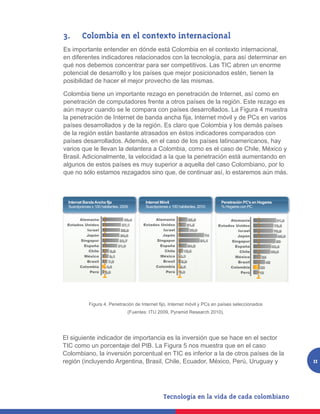 3.		 Colombia en el contexto internacional
Es importante entender en dónde está Colombia en el contexto internacional,
en diferentes indicadores relacionados con la tecnología, para así determinar en
qué nos debemos concentrar para ser competitivos. Las TIC abren un enorme
potencial de desarrollo y los países que mejor posicionados estén, tienen la
posibilidad de hacer el mejor provecho de las mismas.

Colombia tiene un importante rezago en penetración de Internet, así como en
penetración de computadores frente a otros países de la región. Este rezago es
aún mayor cuando se le compara con países desarrollados. La Figura 4 muestra
la penetración de Internet de banda ancha fija, Internet móvil y de PCs en varios
países desarrollados y de la región. Es claro que Colombia y los demás países
de la región están bastante atrasados en éstos indicadores comparados con
países desarrollados. Además, en el caso de los países latinoamericanos, hay
varios que le llevan la delantera a Colombia, como es el caso de Chile, México y
Brasil. Adicionalmente, la velocidad a la que la penetración está aumentando en
algunos de estos países es muy superior a aquella del caso Colombiano, por lo
que no sólo estamos rezagados sino que, de continuar así, lo estaremos aún más.



  Internet Banda Ancha fija                    Internet Móvil                            Penetración PC’s en Hogares
  Suscripciones x 100 habitantes, 2009         Suscripciones x 100 habitantes, 2010      % Hogares con PC


      Alemania                     30,4            Alemania               25,5               Alemania                    81,8
 Estados Unidos                   27,1        Estados Unidos             21,5           Estados Unidos                  72,5
          Israel                 25,8                  Israel             29,9                   Israel                 70,9
          Japón                  24,9                  Japón                       74            Japón                    85,9
       Singapur                 23,7                Singapur                     61,1         Singapur                   80
        España                  21,6                 España               24,2                 España                  63,6
           Chile          9,8                           Chile        12,6                         Chile                60,6
         México           9,1                         México       2,3                          México        28
          Brasil          7,5                          Brasil       5,9                          Brasil           42
      Colombia          4,6                        Colombia        2,6                       Colombia        23
           Perú         2,8                             Perú       0,8                            Perú       19




         Figura 4. Penetración de Internet Fijo, Internet Móvil y PCs en países seleccionados (Fuentes:
                                       ITU 2009, Pyramid Research 2010).
              Figura 4. Penetración de Internet fijo, Internet móvil y PCs en países seleccionados
                                       (Fuentes: ITU 2009, Pyramid Research 2010).




El siguiente indicador de importancia es la inversión que se hace en el sector
TIC como un porcentaje del PIB. La Figura 5 nos muestra que en el caso
Colombiano, la inversión porcentual en TIC es inferior a la de otros países de la
región (incluyendo Argentina, Brasil, Chile, Ecuador, México, Perú, Uruguay y                                                    11
 