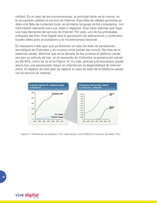 utilidad. En el caso de las microempresas, la principal razón es la misma: no
     le encuentran utilidad al servicio de Internet. Esta falta de utilidad percibida se
     debe a la falta de contenido local, en el mismo lenguaje de los ciudadanos, con
     información relevante para sus vidas o negocios. Esto hace además que haya
     una baja demanda del servicio de Internet. Por esto, uno de los principales
     enfoques del Plan Vive Digital será la generación de aplicaciones y contenidos
     locales útiles para el ciudadano y la microempresa nacional.

     Es necesario notar aquí que ya tenemos un caso de éxito de penetración
     tecnológica en Colombia y en muchos otros países del mundo. Se trata de la
     telefonía celular. Mientras que en la década de los noventa el teléfono celular
     era aún un artículo de lujo, en el momento, en Colombia, la penetración celular
     es del 94%, como se ve en la Figura 10. Es más, gracias a la tecnología celular,
     ahora hay una penetración mayor en Internet por la disponibilidad de Internet
     móvil. El objetivo de este plan es replicar el caso de éxito de la telefonía celular
     con el servicio de Internet.


                 Evolución Internet, PC y Telefonía Celular               Penetración Internet (Fijo y Móvil)
                 % Penetración                                            % Penetración / Habitantes

                   100%
                                                    Celulares x Hab        5.5%                                           Internet
                                                                                                                          Fijo
                                                                           5.0%
                   80%                                                     4.5%
                                                                           4.0%
                   60%                                                     3.5%



                   40%
                                             `                             3.0%
                                                                           2.5%
                                                                                                                          Internet
                                                                                                                          Móvil
                                                                           2.0%
                                                                           1.5%
                   20%                                     PC x Hogar      1.0%
                                                    Internet x Hogar       0.5%
                    0                                                         0
                        2004   2005   2006   2007   2008    2009   2010       2004   2005   2006   2007   2008   2009   2010




               Figura 11. Penetración de celulares, PCs, Internet fijo y móvil 2004-2010 (Fuente: Ministerio TIC).
         Figura 11. Penetración de celulares, PCs, Internet fijo y móvil 2004-2010 (Fuente: Ministerio TIC).




16
 