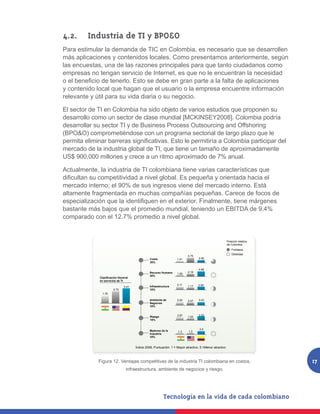 4.2. 	 Industria de TI y BPO&O
Para estimular la demanda de TIC en Colombia, es necesario que se desarrollen
más aplicaciones y contenidos locales. Como presentamos anteriormente, según
las encuestas, una de las razones principales para que tanto ciudadanos como
empresas no tengan servicio de Internet, es que no le encuentran la necesidad
o el beneficio de tenerlo. Esto se debe en gran parte a la falta de aplicaciones
y contenido local que hagan que el usuario o la empresa encuentre información
relevante y útil para su vida diaria o su negocio.

El sector de TI en Colombia ha sido objeto de varios estudios que proponen su
desarrollo como un sector de clase mundial [MCKINSEY2008]. Colombia podría
desarrollar su sector TI y de Business Process Outsourcing and Offshoring
(BPO&O) comprometiéndose con un programa sectorial de largo plazo que le
permita eliminar barreras significativas. Esto le permitiría a Colombia participar del
mercado de la industria global de TI, que tiene un tamaño de aproximadamente
US$ 900,000 millones y crece a un ritmo aproximado de 7% anual.

Actualmente, la industria de TI colombiana tiene varias características que
dificultan su competitividad a nivel global. Es pequeña y orientada hacia el
mercado interno; el 90% de sus ingresos viene del mercado interno. Está
altamente fragmentada en muchas compañías pequeñas. Carece de focos de
especialización que la identifiquen en el exterior. Finalmente, tiene márgenes
bastante más bajos que el promedio mundial, teniendo un EBITDA de 9.4%
comparado con el 12.7% promedio a nivel global.


                                                                                                          Posición relativa
                                                                                                          de Colombia
                                                                                                              Fortaleza
                                                                                                              Debilidad
                                                                            4.75
                                                 Costo              1.41           2.46
                                                 30%

                                                                                   4.68
                                                 Recurso Humano             2.18
                                                                    1.00
                                                 30%
               Clasificación General
               en servicios de TI
                                                                    3.11           2.95
                                3.41             Infraestructura            1.17
                         2.72                    10%
                1.76

                                                 Ambiente de        3.04    2.47   3.03
                                                 Negocios
                                                 10%


                                                                    2.87           3.22
                                                 Riesgo                     1.53
                                                 10%


                                                                                    3.5
                                                 Madurez de la       1.3    1.2
                                                 Industria
                                                 10%


                                       Índice 2008; Puntuación: 1 = Mayor atractivo, 5 =Menor atractivo



    Figura 12. Ventajas competitivas de la industria industria TI colombiana en costos,
               Figura 12. Ventajas competitivas de la TI colombiana en costos, infraestructura,                               17
                                  ambiente de negocios y riesgo.
                            infraestructura, ambiente de negocios y riesgo.
 