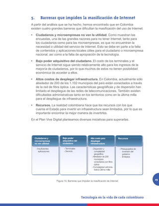 5.		 Barreras que impiden la masificación de Internet
A partir del análisis que se ha hecho, hemos encontrado que en Colombia
existen cuatro grandes barreras que dificultan la masificación del uso de Internet:

•	 Ciudadanos y microempresas no ven la utilidad. Como muestran las
   encuestas, una de las grandes razones para no tener Internet, tanto para
   los ciudadanos como para las microempresas, es que no encuentran la
   necesidad o utilidad del servicio de Internet. Esto se debe en parte a la falta
   de contenidos y aplicaciones locales útiles para el ciudadano o microempresa
   nacional, así como a la falta de apropiación de la tecnología.

•	 Bajo poder adquisitivo del ciudadano. El costo de los terminales y el
   servicio de Internet sigue siendo relativamente alto para los ingresos de la
   mayoría de ciudadanos, por lo que muchos de estos no tienen posibilidad
   económica de acceder a ellos.

•	 Altos costos de desplegar infraestructura. En Colombia, actualmente sólo
   alrededor de 200 de los 1.102 municipios del país están conectados a través
   de la red de fibra óptica. Las características geográficas y de dispersión han
   limitado el despliegue de las redes de telecomunicaciones. También existen
   dificultades administrativas tanto en los territorios como en la última milla
   para el despliegue de infraestructura.

•	 Recursos. La realidad colombiana hace que los recursos con los que
   cuenta el Estado para invertir en infraestructura sean limitados, por lo que es
   importante encontrar la mejor manera de invertirlos.

En el Plan Vive Digital planteamos diversas iniciativas para superarlas.




  Ciudadanos y             Bajo poder                Alto costo para               Recursos
  microempresas            adquisitivo del           desplegar
  no ven utilidad          ciudadano                 infraestructura

   - Insuficientes          - Terminales               - Dispersión y               - Presupuestos de
      aplicaciones          - Servicio                    complejidad                  inversión del
                                                          geográfica                   gobierno
                                                       - Alrededor de 200              limitados
                                                          municipios
                                                          conectados con fibra
                                                          óptica
                                                       - Complejidad adminis-
                                                          trativa última milla




                     Figura 14. Barreras que Impiden la masificación de Internet
                     Figura 14. Barreras que Impiden la Masificación de Internet
                                                                                                        19
 