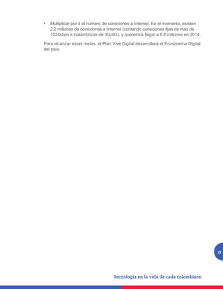 •	 Multiplicar por 4 el número de conexiones a Internet. En el momento, existen
   2.2 millones de conexiones a Internet (contando conexiones fijas de más de
   1024kbps e inalámbricas de 3G/4G), y queremos llegar a 8.8 millones en 2014.

Para alcanzar estas metas, el Plan Vive Digital desarrollará el Ecosistema Digital
del país.




                                                                                     21
 