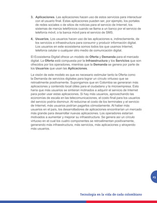 3.	 Aplicaciones. Las aplicaciones hacen uso de estos servicios para interactuar
    con el usuario final. Estas aplicaciones pueden ser, por ejemplo, los portales
    de redes sociales o de sitios de noticias para el servicio de Internet, los
    sistemas de menús telefónicos cuando se llama a un banco por el servicio de
    telefonía móvil, o la banca móvil para el servicio de SMS.

4.	 Usuarios. Los usuarios hacen uso de las aplicaciones e, indirectamente, de
    los servicios e infraestructura para consumir y producir información digital.
    Los usuarios en este ecosistema somos todos los que usamos Internet,
    telefonía celular o cualquier otro medio de comunicación digital.

El Ecosistema Digital ofrece un modelo de Oferta y Demanda para el mercado
digital. La Oferta está compuesta por la Infraestructura y los Servicios que son
ofrecidos por los operadores, mientras que la Demanda se genera por parte de
los Usuarios que usan las Aplicaciones.

La visión de este modelo es que es necesario estimular tanto la Oferta como
la Demanda de servicios digitales para lograr un círculo virtuoso que se
retroalimente positivamente. Supongamos que en Colombia se generaran más
aplicaciones y contenido local útiles para el ciudadano y la microempresa. Esto
haría que más usuarios se sintieran inclinados a adquirir el servicio de Internet
para poder usar estas aplicaciones. Si hay más usuarios, aprovechando las
economías de escala en las telecomunicaciones, el costo final para los usuarios
del servicio podría disminuir. Al reducirse el costo de los terminales y el servicio
de Internet, más usuarios podrían pagarlos cómodamente. Al haber más
usuarios en el país, los desarrolladores de aplicaciones encontrarían un mercado
más grande para desarrollar nuevas aplicaciones. Los operadores estarían
motivados a aumentar y mejorar su infraestructura. Se genera así un círculo
virtuoso en el cual los cuatro componentes se retroalimentan positivamente,
generando más infraestructura, más servicios, más aplicaciones y atrayendo
más usuarios.




                                                                                       23
 