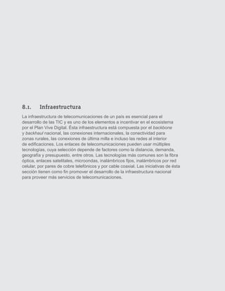 8.1. 	 Infraestructura
     La infraestructura de telecomunicaciones de un país es esencial para el
     desarrollo de las TIC y es uno de los elementos a incentivar en el ecosistema
     por el Plan Vive Digital. Ésta infraestructura está compuesta por el backbone
     y backhaul nacional, las conexiones internacionales, la conectividad para
     zonas rurales, las conexiones de última milla e incluso las redes al interior
     de edificaciones. Los enlaces de telecomunicaciones pueden usar múltiples
     tecnologías, cuya selección depende de factores como la distancia, demanda,
     geografía y presupuesto, entre otros. Las tecnologías más comunes son la fibra
     óptica, enlaces satelitales, microondas, inalámbricos fijos, inalámbricos por red
     celular, por pares de cobre telefónicos y por cable coaxial. Las iniciativas de ésta
     sección tienen como fin promover el desarrollo de la infraestructura nacional
     para proveer más servicios de telecomunicaciones.




26
 