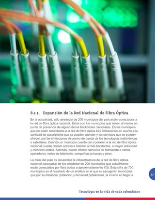 8.1.1. 	 Expansión de la Red Nacional de Fibra Óptica
En la actualidad, sólo alrededor de 200 municipios del país están conectados a
la red de fibra óptica nacional. Estos son los municipios que tienen al menos un
punto de presencia de alguno de los backbones nacionales. En los municipios
que no están conectados a la red de fibra óptica hay limitaciones en cuanto a la
cantidad de suscriptores que se pueden atender y los servicios que se pueden
ofrecer, por las limitaciones de ancho de banda de las tecnologías inalámbricas
o satelitales. Cuando un municipio cuenta con conexión a la red de fibra óptica
nacional, puede ofrecer acceso a Internet a más habitantes, a mayor velocidad
y menores costos. Además, puede ofrecer servicios de transporte a varios
operadores, redes de televisión, compañías privadas y otros.

La meta del plan es desarrollar la infraestructura de la red de fibra óptica
nacional para pasar de los alrededor de 200 municipios que actualmente
están conectados por fibra óptica a aproximadamente 700. Esta cifra de 700
municipios es el resultado de un análisis en el que se escogerán municipios
que por su distancia, población y densidad poblacional, al invertir en llegar a    27
 