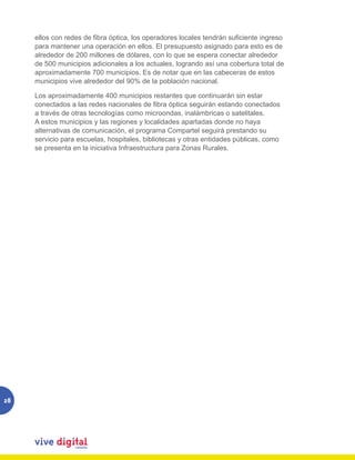 ellos con redes de fibra óptica, los operadores locales tendrán suficiente ingreso
     para mantener una operación en ellos. El presupuesto asignado para esto es de
     alrededor de 200 millones de dólares, con lo que se espera conectar alrededor
     de 500 municipios adicionales a los actuales, logrando así una cobertura total de
     aproximadamente 700 municipios. Es de notar que en las cabeceras de estos
     municipios vive alrededor del 90% de la población nacional.

     Los aproximadamente 400 municipios restantes que continuarán sin estar
     conectados a las redes nacionales de fibra óptica seguirán estando conectados
     a través de otras tecnologías como microondas, inalámbricas o satelitales.
     A estos municipios y las regiones y localidades apartadas donde no haya
     alternativas de comunicación, el programa Compartel seguirá prestando su
     servicio para escuelas, hospitales, bibliotecas y otras entidades públicas, como
     se presenta en la iniciativa Infraestructura para Zonas Rurales.




28
 