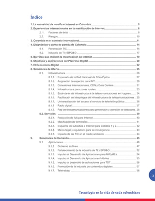 Índice
1. La necesidad de masificar Internet en Colombia................................................................... 5
2. Experiencias internacionales en la masificación de Internet............................................... 8
	          2. 1. 	    Factores de éxito .................................................................................................. 9
	          2.2. 	     Riesgos................................................................................................................ 10
3. Colombia en el contexto internacional..................................................................................11
4. Diagnóstico y punto de partida de Colombia....................................................................... 14
	          4.1. 	     Penetración TIC................................................................................................... 14
	          4.2. 	     Industria de TI y BPO&O..................................................................................... 17
5. Barreras que impiden la masificación de Internet............................................................... 19
6. Objetivos y aspiraciones del Plan Vive Digital..................................................................... 20
7. El Ecosistema Digital.............................................................................................................. 22
8. Soluciones de Oferta.............................................................................................................. 25
	          8.1. 	     Infraestructura...................................................................................................... 26
		                    8.1.1. 	 Expansión de la Red Nacional de Fibra Óptica...................................... 27
		                    8.1.2. 	 Asignación de espectro para IMT........................................................... 29
		                    8.1.3. 	 Conexiones Internacionales, CDN y Data Centers................................. 31
		                    8.1.4.	 Infraestructura para zonas rurales.......................................................... 33
		                    8.1.5. 	 Estándares de infraestructura de telecomunicaciones en hogares........ 34
		                    8.1.6. 	 Facilitación del despliegue de infraestructura de telecomunicaciones... 35
		                    8.1.7.	 Universalización del acceso al servicio de televisión pública................. 36
		                    8.1.8 	 Radio digital............................................................................................ 37
		                    8.1.9. 	 Red de telecomunicaciones para prevención y atención de desastres.. 38
	          8.2. Servicios	 ................................................................................................................ 39
		                    8.2.1. 	 Reducción de IVA para Internet.............................................................. 40
	          	          8.2.2. 	 Masificación de terminales...................................................................... 41
		                    8.2.3. 	 Esquema de subsidios a Internet para estratos 1 y 2............................. 42
		                    8.2.4. 	 Marco legal y regulatorio para la convergencia...................................... 43
		                    8.2.5.	 Impacto de las TIC en el medio ambiente.............................................. 44
9.	        Soluciones de Demanda................................................................................................ 45
	          9.1	Aplicaciones......................................................................................................... 46
		                    9.1.1	      Gobierno en línea................................................................................... 47
		                    9.1.2.	 Fortalecimiento de la industria de TI y BPO&O...................................... 52
		                    9.1.3.	 Impulso al Desarrollo de Aplicaciones para MiPyMEs............................ 54
		                    9.1.4.	 Impulso al Desarrollo de Aplicaciones Móviles....................................... 55
		                    9.1.5.	 Impulso al desarrollo de aplicaciones para TDT..................................... 56
		                    9.1.6.	 Promoción de la industria de contenidos digitales.................................. 57
		                    9.1.7.	Teletrabajo.............................................................................................. 58
                                                                                                                                                   3
 