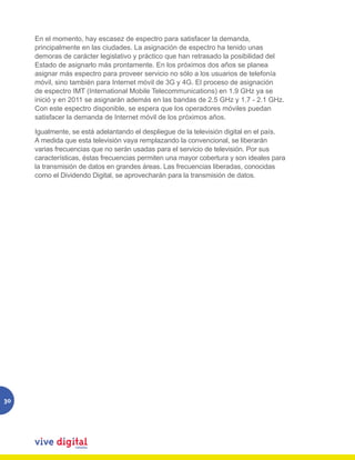 En el momento, hay escasez de espectro para satisfacer la demanda,
     principalmente en las ciudades. La asignación de espectro ha tenido unas
     demoras de carácter legislativo y práctico que han retrasado la posibilidad del
     Estado de asignarlo más prontamente. En los próximos dos años se planea
     asignar más espectro para proveer servicio no sólo a los usuarios de telefonía
     móvil, sino también para Internet móvil de 3G y 4G. El proceso de asignación
     de espectro IMT (International Mobile Telecommunications) en 1.9 GHz ya se
     inició y en 2011 se asignarán además en las bandas de 2.5 GHz y 1.7 - 2.1 GHz.
     Con este espectro disponible, se espera que los operadores móviles puedan
     satisfacer la demanda de Internet móvil de los próximos años.

     Igualmente, se está adelantando el despliegue de la televisión digital en el país.
     A medida que esta televisión vaya remplazando la convencional, se liberarán
     varias frecuencias que no serán usadas para el servicio de televisión. Por sus
     características, éstas frecuencias permiten una mayor cobertura y son ideales para
     la transmisión de datos en grandes áreas. Las frecuencias liberadas, conocidas
     como el Dividendo Digital, se aprovecharán para la transmisión de datos.




30
 