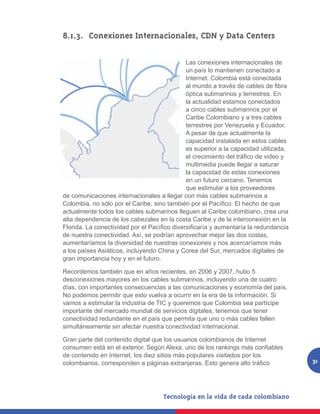 8.1.3. 	 Conexiones Internacionales, CDN y Data Centers

                                              Las conexiones internacionales de
                                              un país lo mantienen conectado a
                                              Internet. Colombia está conectada
                                              al mundo a través de cables de fibra
                                              óptica submarinos y terrestres. En
                                              la actualidad estamos conectados
                                              a cinco cables submarinos por el
                                              Caribe Colombiano y a tres cables
                                              terrestres por Venezuela y Ecuador.
                                              A pesar de que actualmente la
                                              capacidad instalada en estos cables
                                              es superior a la capacidad utilizada,
                                              el crecimiento del tráfico de video y
                                              multimedia puede llegar a saturar
                                              la capacidad de estas conexiones
                                              en un futuro cercano. Tenemos
                                              que estimular a los proveedores
de comunicaciones internacionales a llegar con más cables submarinos a
Colombia, no sólo por el Caribe, sino también por el Pacífico. El hecho de que
actualmente todos los cables submarinos lleguen al Caribe colombiano, crea una
alta dependencia de los cabezales en la costa Caribe y de la interconexión en la
Florida. La conectividad por el Pacífico diversificaría y aumentaría la redundancia
de nuestra conectividad. Así, se podrían aprovechar mejor las dos costas,
aumentaríamos la diversidad de nuestras conexiones y nos acercaríamos más
a los países Asiáticos, incluyendo China y Corea del Sur, mercados digitales de
gran importancia hoy y en el futuro.

Recordemos también que en años recientes, en 2006 y 2007, hubo 5
desconexiones mayores en los cables submarinos, incluyendo una de cuatro
días, con importantes consecuencias a las comunicaciones y economía del país.
No podemos permitir que esto vuelva a ocurrir en la era de la información. Si
vamos a estimular la industria de TIC y queremos que Colombia sea partícipe
importante del mercado mundial de servicios digitales, tenemos que tener
conectividad redundante en el país que permita que uno o más cables fallen
simultáneamente sin afectar nuestra conectividad internacional.

Gran parte del contenido digital que los usuarios colombianos de Internet
consumen está en el exterior. Según Alexa, uno de los rankings más confiables
de contenido en Internet, los diez sitios más populares visitados por los
colombianos, corresponden a páginas extranjeras. Esto genera alto tráfico             31
 