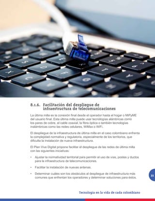 8.1.6. 	Facilitación del despliegue de
     	 infraestructura de telecomunicaciones
La última milla es la conexión final desde el operador hasta el hogar o MiPyME
del usuario final. Esta última milla puede usar tecnologías alámbricas como
los pares de cobre, el cable coaxial, la fibra óptica o también tecnologías
inalámbricas como las redes celulares, WiMax o WiFi.

El despliegue de la infraestructura de última milla en el caso colombiano enfrenta
la complejidad normativa y regulatoria, especialmente de los territorios, que
dificulta la instalación de nueva infraestructura.

El Plan Vive Digital propone facilitar el despliegue de las redes de última milla
con las siguientes iniciativas:

•	 Ajustar la normatividad territorial para permitir el uso de vías, postes y ductos
   para la infraestructura de telecomunicaciones.

•	 Facilitar la instalación de nuevas antenas.

•	 Determinar cuáles son los obstáculos al despliegue de infraestructura más
                                                                                       35
   comunes que enfrentan los operadores y determinar soluciones para éstos.
 