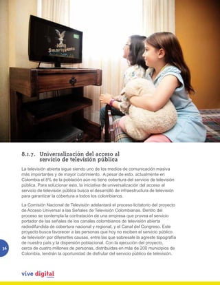 8.1.7.	 Universalización del acceso al
          	 servicio de televisión pública
     La televisión abierta sigue siendo uno de los medios de comunicación masiva
     más importantes y de mayor cubrimiento. A pesar de esto, actualmente en
     Colombia el 8% de la población aún no tiene cobertura del servicio de televisión
     pública. Para solucionar esto, la iniciativa de universalización del acceso al
     servicio de televisión pública busca el desarrollo de infraestructura de televisión
     para garantizar la cobertura a todos los colombianos.

     La Comisión Nacional de Televisión adelantará el proceso licitatorio del proyecto
     de Acceso Universal a las Señales de Televisión Colombianas. Dentro del
     proceso se contempla la contratación de una empresa que provea el servicio
     portador de las señales de los canales colombianos de televisión abierta
     radiodifundida de cobertura nacional y regional, y el Canal del Congreso. Este
     proyecto busca favorecer a las personas que hoy no reciben el servicio público
     de televisión por diferentes causas, entre las que sobresale la agreste topografía
     de nuestro país y la dispersión poblacional. Con la ejecución del proyecto,
36   cerca de cuatro millones de personas, distribuidas en más de 200 municipios de
     Colombia, tendrán la oportunidad de disfrutar del servicio público de televisión.
 