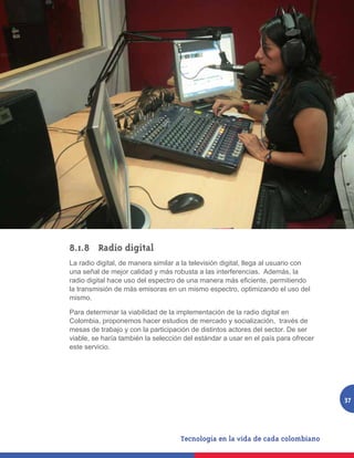 8.1.8 	 Radio digital
La radio digital, de manera similar a la televisión digital, llega al usuario con
una señal de mejor calidad y más robusta a las interferencias. Además, la
radio digital hace uso del espectro de una manera más eficiente, permitiendo
la transmisión de más emisoras en un mismo espectro, optimizando el uso del
mismo.

Para determinar la viabilidad de la implementación de la radio digital en
Colombia, proponemos hacer estudios de mercado y socialización, través de
mesas de trabajo y con la participación de distintos actores del sector. De ser
viable, se haría también la selección del estándar a usar en el país para ofrecer
este servicio.




                                                                                    37
 