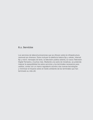 8.2. Servicios

Los servicios de telecomunicaciones que se ofrecen sobre la infraestructura
nacional son diversos. Estos incluyen la telefonía básica fija y celular, Internet
fijo y móvil, mensajes de texto, la televisión pública abierta, la nueva Televisión
Digital Terrestre y muchos más. Mediante una serie de iniciativas, se pretende
mejorar la asequibilidad de estos servicios y los terminales necesarios para
usarlos; contar con un marco regulatorio acorde a las nuevas tecnologías
y minimizar el impacto sobre el medio ambiente de los terminales que han
terminado su vida útil.




                                                                                      39
 