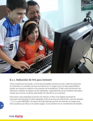 8.2.1. Reducción de IVA para Internet
     Como revelan las encuestas, una de las principales razones por las cuales las personas
     en Colombia no contratan servicio de Internet en su hogar es por la baja asequibilidad
     (poder de compra en relación a los precios) de la población. El alto costo del servicio de
     Internet en relación al ingreso de los habitantes, especialmente de los estratos más bajos,
     impide que muchos usuarios potenciales de Internet no se suscriban.

     Para hacer más asequible el servicio de Internet, el Plan Vive Digital impulsará la
     reducción del Impuesto al Valor Agregado (IVA) al servicio de Internet fijo, para los estratos
     1, 2 y 3 y para MiPyMEs. Al reducir el costo total del servicio de Internet, se espera que
     más usuarios que antes no lo podían pagar, se encuentren así en condiciones de hacerlo.
40
 