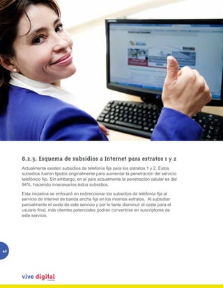8.2.3. Esquema de subsidios a Internet para estratos 1 y 2
     Actualmente existen subsidios de telefonía fija para los estratos 1 y 2. Estos
     subsidios fueron fijados originalmente para aumentar la penetración del servicio
     telefónico fijo. Sin embargo, en el país actualmente la penetración celular es del
     94%, haciendo innecesarios éstos subsidios.

     Esta iniciativa se enfocará en redireccionar los subsidios de telefonía fija al
     servicio de Internet de banda ancha fija en los mismos estratos.  Al subsidiar
     parcialmente el costo de este servicio y por lo tanto disminuir el costo para el
     usuario final, más clientes potenciales podrán convertirse en suscriptores de
     este servicio.




42
 