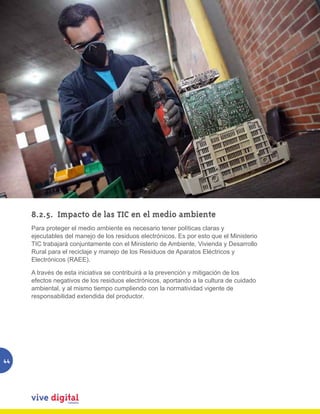 8.2.5.	 Impacto de las TIC en el medio ambiente
     Para proteger el medio ambiente es necesario tener políticas claras y
     ejecutables del manejo de los residuos electrónicos. Es por esto que el Ministerio
     TIC trabajará conjuntamente con el Ministerio de Ambiente, Vivienda y Desarrollo
     Rural para el reciclaje y manejo de los Residuos de Aparatos Eléctricos y
     Electrónicos (RAEE).

     A través de esta iniciativa se contribuirá a la prevención y mitigación de los
     efectos negativos de los residuos electrónicos, aportando a la cultura de cuidado
     ambiental, y al mismo tiempo cumpliendo con la normatividad vigente de
     responsabilidad extendida del productor.




44
 
