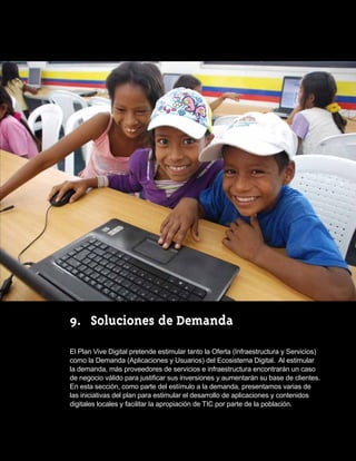 9.	 Soluciones de Demanda

El Plan Vive Digital pretende estimular tanto la Oferta (Infraestructura y Servicios)
como la Demanda (Aplicaciones y Usuarios) del Ecosistema Digital. Al estimular
la demanda, más proveedores de servicios e infraestructura encontrarán un caso
de negocio válido para justificar sus inversiones y aumentarán su base de clientes.  
En esta sección, como parte del estímulo a la demanda, presentamos varias de
las iniciativas del plan para estimular el desarrollo de aplicaciones y contenidos
digitales locales y facilitar la apropiación de TIC por parte de la población.          45
 