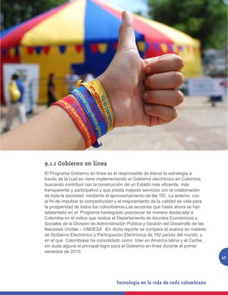 9.1.1	Gobierno en línea
El Programa Gobierno en línea es el responsable de liderar la estrategia a
través de la cual se viene implementando el Gobierno electrónico en Colombia,
buscando contribuir con la construcción de un Estado más eficiente, más
transparente y participativo y que presta mejores servicios con la colaboración
de toda la sociedad, mediante el aprovechamiento de las TIC. Lo anterior, con
el fin de impulsar la competitividad y el mejoramiento de la calidad de vida para
la prosperidad de todos los colombianos.Las acciones que hasta ahora se han
adelantado en el Programa hanlogrado posicionar de manera destacada a
Colombia en el índice que realiza el Departamento de Asuntos Económicos y
Sociales de la División de Administración Pública y Gestión del Desarrollo de las
Naciones Unidas – UNDESA -En dicho reporte se compara el avance en materia
de Gobierno Electrónico y Participación Electrónica de 192 países del mundo. y
en el que Colombiase ha consolidado como líder en América latina y el Caribe,
sin duda alguna el principal logro para el Gobierno en línea durante el primer
semestre de 2010.
                                                                                    47
 