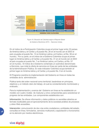 MEJORAMIENTO
               PERMANENTE
               Innovación constante de
          acuerdo con retroalimentación           Se ofrece                           Se ofrecen
                                               información y                          productos y     Se prestan los
                       AVANZADO              datos públicos no                                                           Se construye la
           Está interiorizado y se ofrecen                                             servicios       productos y       sociedad con la
                       todos los servicios   sensibles abiertos                                     servicios a partir
                                                 en formato                                                               participación
                                                                     Se habilita la                       de las         activa de todas
                             BÁSICO          reutilizable para el   comunicación                     necesidades de
                                              aprovechamiento                                                              sus partes
          Entendimiento organizacional y
                                                                     de dos vías                       los usuario
             oferta de primeros servicios      de la sociedad
                 PREPARACIÓN
               Condiciones para habilitar
                         el componente

                                               INFORMACIÓN          INTERACCIÓN       TRANSACCIÓN   TRANSFORMACIÓN       DEMOCRACIA


                                                                          GOBIERNO COMO PLATAFORMA




                                              Figura 18. Situación de Colombia según el Reporte Global
                                                     de Gobierno Electrónico 2010 – Naciones Unidas




     En el índice de e-Participación Colombia ocupa el primer lugar entre 33 países
     de América latina y el Caribe y el puesto No. 26 en el mundo (en el 2003 el
     país ocupaba el puesto No. 12 en América Latina y el Caribe y el No. 56 en el
     mundo). Por su parte, en el índice de e-Gobierno Colombia ocupa el primer
     lugar en América latina y el Caribe y el puesto No. 31 en el mundo (en el 2003
     el país ocupaba el puesto No. 7 en América Latina y el Caribe y el No. 57
     en el mundo). El índice de e-Gobierno contempla un subíndice denominado
     e-Servicios, que mide la oferta de servicios en línea por parte de las entidades
     de la Administración Pública. En este indicador Colombia ocupa también el
     primer lugar en América latina y el Caribe y el puesto No. 9 en el mundo.

     El Programa coordina la implementación del Gobierno en línea en todas las
     entidades de la administración

     Pública tanto del orden nacional como territorial, basándose en principios,
     objetivos y un método claro de trabajo, el cual es constantemente monitoreado y
     evaluado. .

     Para la implementación y avance del Gobierno en línea se ha establecido un
     modelo con cuatro niveles de madurez y cinco componentes para caracterizar el
     progreso de las entidades. Los componentes establecidos son:

     Información: Se ofrece información y datos públicos no sensibles abiertos en
     formato reutilizable para el aprovechamiento de la sociedad,análisis de procesos
     y sitios Web accesibles.

     Interacción: comunicación de dos vías entre ciudadanos y entidades del estado,
48   consultas en línea, formularios, servicios multicanal y capacitación a funcionarios
     en la atención por medios electrónicos.
 