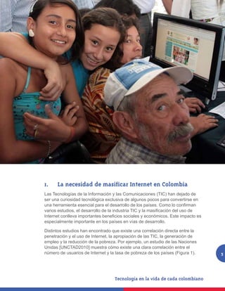 1.	 	 La necesidad de masificar Internet en Colombia
Las Tecnologías de la Información y las Comunicaciones (TIC) han dejado de
ser una curiosidad tecnológica exclusiva de algunos pocos para convertirse en
una herramienta esencial para el desarrollo de los países. Como lo confirman
varios estudios, el desarrollo de la industria TIC y la masificación del uso de
Internet conlleva importantes beneficios sociales y económicos. Este impacto es
especialmente importante en los países en vías de desarrollo.

Distintos estudios han encontrado que existe una correlación directa entre la
penetración y el uso de Internet, la apropiación de las TIC, la generación de
empleo y la reducción de la pobreza. Por ejemplo, un estudio de las Naciones
Unidas [UNCTAD2010] muestra cómo existe una clara correlación entre el
número de usuarios de Internet y la tasa de pobreza de los países (Figura 1).     5
 