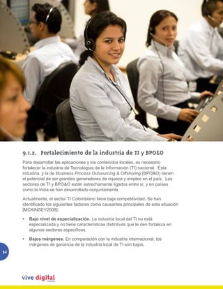 9.1.2.	 Fortalecimiento de la industria de TI y BPO&O
     Para desarrollar las aplicaciones y los contenidos locales, es necesario
     fortalecer la industria de Tecnologías de la Información (TI) nacional. Esta
     industria, y la de Business Process Outsourcing & Offshoring (BPO&O) tienen
     el potencial de ser grandes generadores de riqueza y empleo en el país. Los
     sectores de TI y BPO&O están estrechamente ligados entre sí, y en países
     como la India se han desarrollado conjuntamente.

     Actualmente, el sector TI Colombiano tiene baja competitividad. Se han
     identificado los siguientes factores como causantes principales de esta situación
     [MCKINSEY2008]:

     •	 Bajo nivel de especialización. La industria local del TI no está
        especializada y no tiene características distintivas que le den fortaleza en
        algunos sectores específicos.

     •	 Bajos márgenes. En comparación con la industria internacional, los
        márgenes de ganancia de la industria local de TI son bajos.
52
 