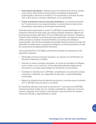 •	 Gran brecha de talento. Mientras que en los últimos diez años en países
   como China, India, Brasil y Corea del Sur la cantidad de graduados
   profesionales y técnicos en el sector TI ha aumentado a una tasa de entre
   12% y 26% anual, en el caso colombiano, no ha aumentado.

•	 Fuerte orientación hacia el mercado doméstico. Los clientes del sector
   de TI nacional son en su mayoría locales, lo cual previene el éxito de los
   proveedores nacionales en el mercado internacional.

Colombia podría desarrollar su sector TI y BPO&O comprometiéndose con un
programa sectorial de largo plazo que incluya diversas iniciativas. Algunos de
los proyectos bandera del sector TIC con el Ministerio de Comercio, Industria y
Turismo serán fortalecer la asociatividad para desarrollar una agenda conjunta
público-privada e impulsar el emprendimiento con parques tecnológicos
empresariales. Otra de las principales necesidades para aumentar la escala del
desarrollo de aplicaciones y parques tecnológicos, es el financiamiento a través
de mecanismos de apalancamiento financiero.

Como parte del Plan Vive Digital, proponemos focalizar los esfuerzos en las
siguientes iniciativas:

•	 Desarrollar el recurso humano necesario, en conjunto con el Ministerio de
   Educación Nacional y el SENA.

•	 Generar un marco normativo apropiado, en el que se considere al software
   como un bien y no un servicio, con la adecuada protección legal para la
   innovación y con leyes para proteger la información y la privacidad.

•	 Fortalecer la industria de TI y BPO&O, consolidando una asociación amplia,
   incluyente e influyente, con capacidad de ejecución y responsabilidades
   comerciales.

•	 Mejorar la infraestructura de telecomunicaciones y servicios para la industria
   de TI y BPO&O hacia el interior y el exterior.

Es importante además, tanto para la industria de TI como para la de BPO&O
nacional encontrar cuáles son sus ventajas competitivas, dadas por el recurso
humano, lenguaje, zona horaria y otros factores, para encontrar los mejores
nichos de mercado y especializarse en éstos.




                                                                                    53
 